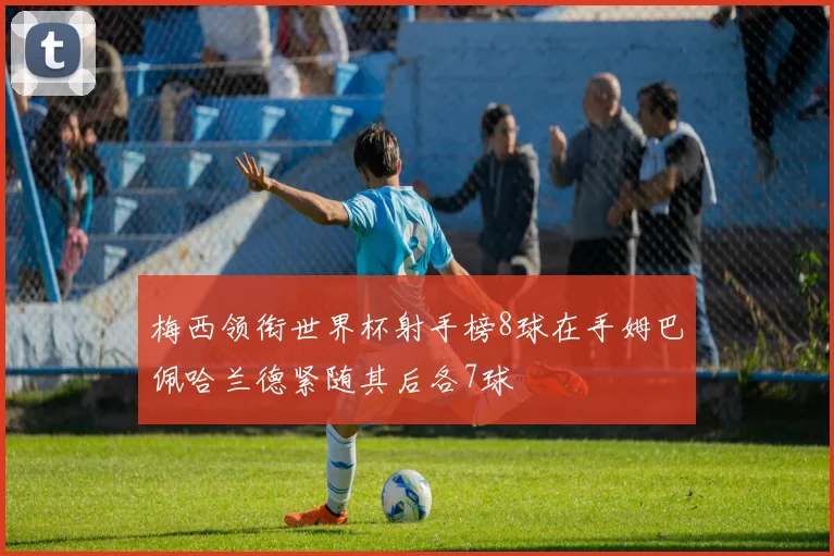 梅西领衔世界杯射手榜8球在手姆巴佩哈兰德紧随其后各7球