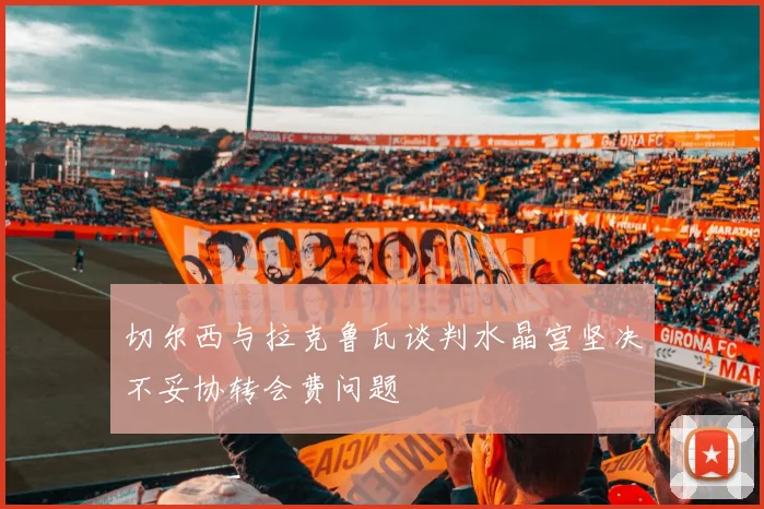 切尔西与拉克鲁瓦谈判水晶宫坚决不妥协转会费问题