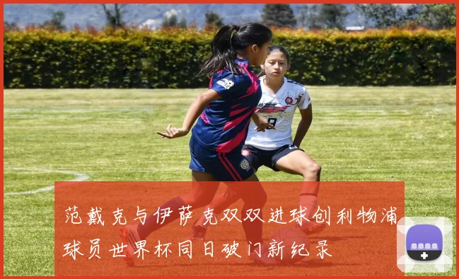 范戴克与伊萨克双双进球创利物浦球员世界杯同日破门新纪录