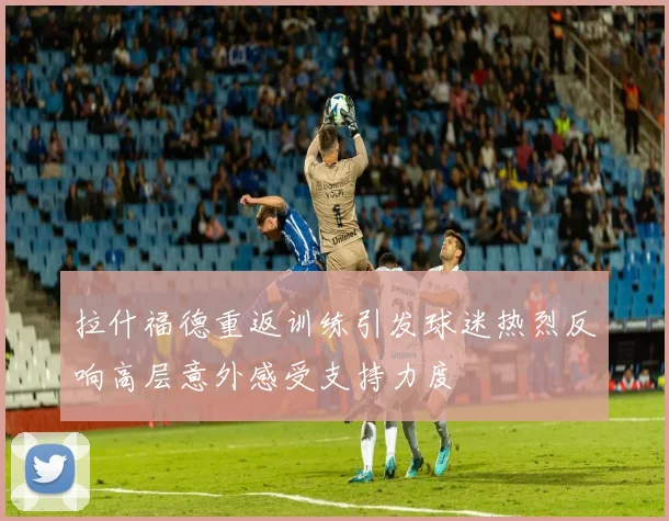 拉什福德重返训练引发球迷热烈反响高层意外感受支持力度
