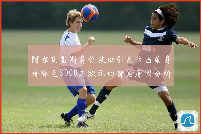 阿尔瓦雷斯身价波动引关注当前身价降至8000万欧元的背后原因分析