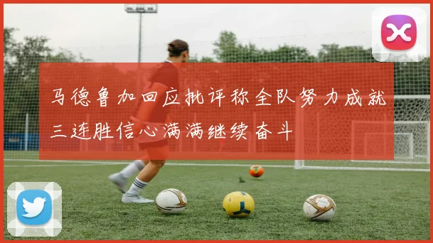 马德鲁加回应批评称全队努力成就三连胜信心满满继续奋斗