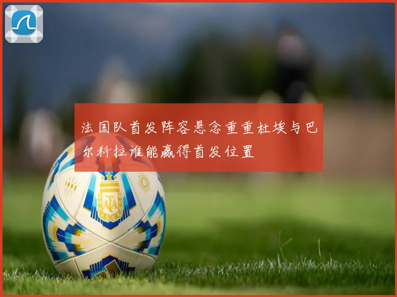 法国队首发阵容悬念重重杜埃与巴尔科拉谁能赢得首发位置