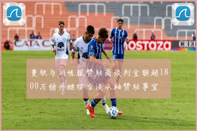 曼联与训练服赞助商谈判金额超1800万镑并继续洽谈衣袖赞助事宜