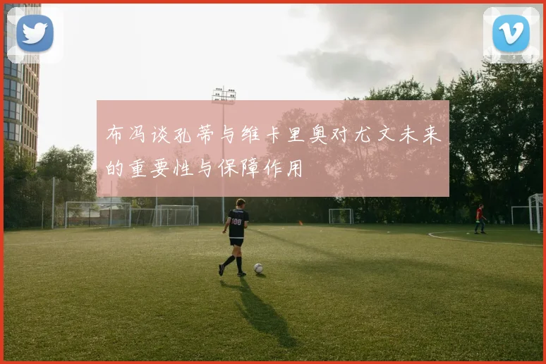 布冯谈孔蒂与维卡里奥对尤文未来的重要性与保障作用