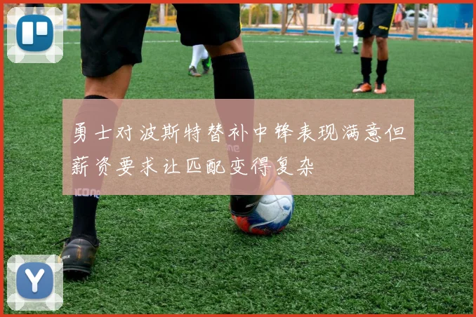 勇士对波斯特替补中锋表现满意但薪资要求让匹配变得复杂