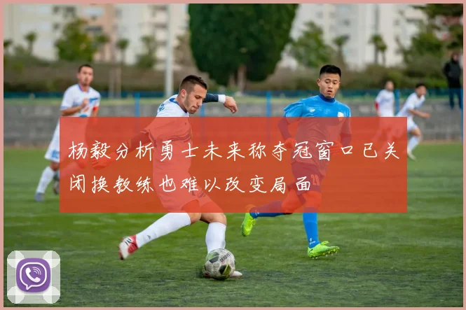 杨毅分析勇士未来称夺冠窗口已关闭换教练也难以改变局面