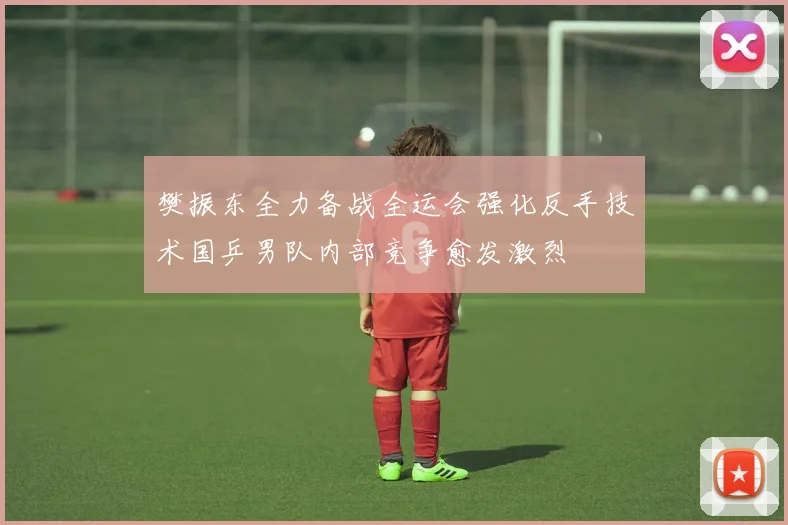 樊振东全力备战全运会强化反手技术国乒男队内部竞争愈发激烈