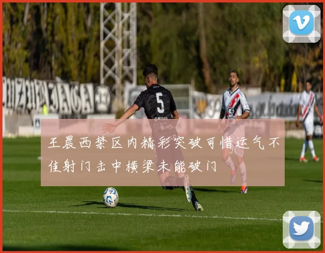 王晨西禁区内精彩突破可惜运气不佳射门击中横梁未能破门