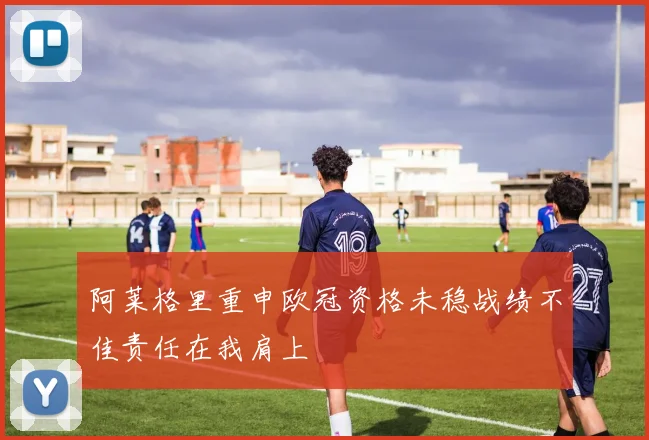 阿莱格里重申欧冠资格未稳战绩不佳责任在我肩上