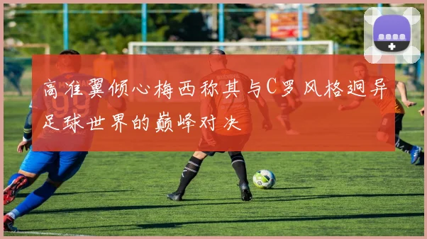 高准翼倾心梅西称其与C罗风格迥异足球世界的巅峰对决