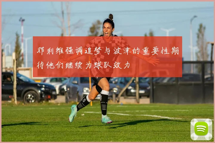 邓利维强调追梦与波津的重要性期待他们继续为球队效力