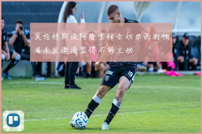 莫伦特斯谈阿隆索转会切尔西利物浦未发邀请显得不够主动