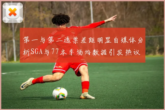 第一与第二选票差距明显自媒体分析SGA与77本季场均数据引发热议