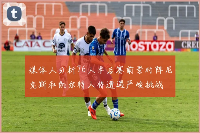 媒体人分析76人季后赛前景对阵尼克斯和凯尔特人将遭遇严峻挑战