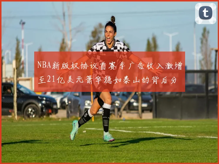 NBA新版权协议首赛季广告收入激增至21亿美元萧华稳如泰山的背后分析