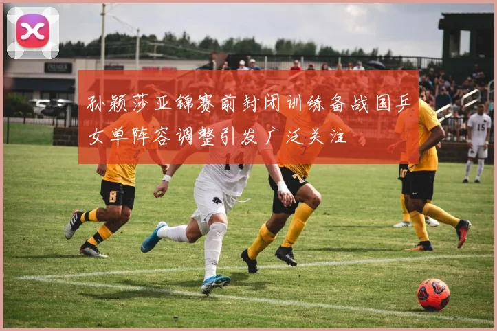 孙颖莎亚锦赛前封闭训练备战国乒女单阵容调整引发广泛关注