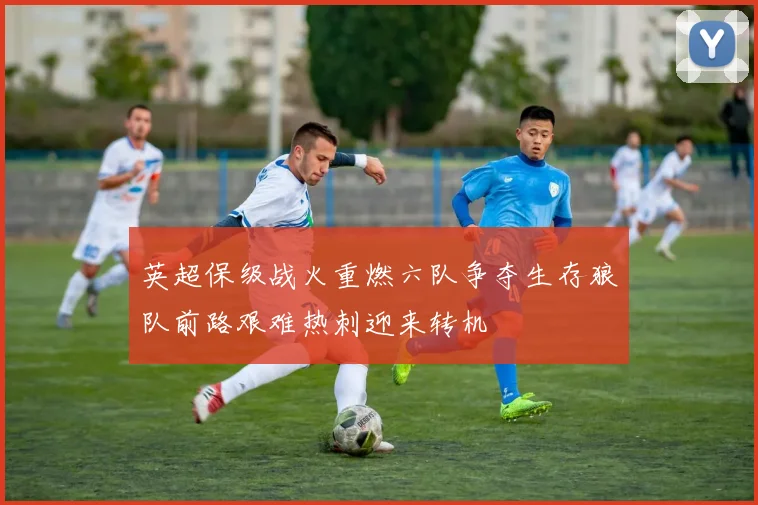 英超保级战火重燃六队争夺生存狼队前路艰难热刺迎来转机