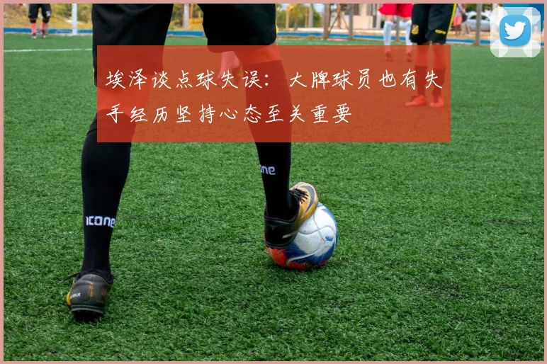 埃泽谈点球失误:大牌球员也有失手经历坚持心态至关重要