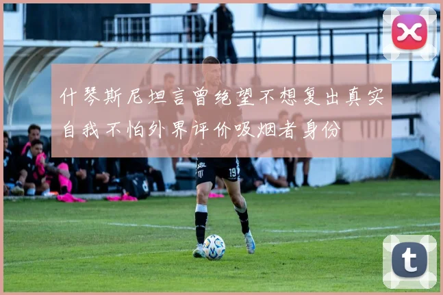 什琴斯尼坦言曾绝望不想复出真实自我不怕外界评价吸烟者身份