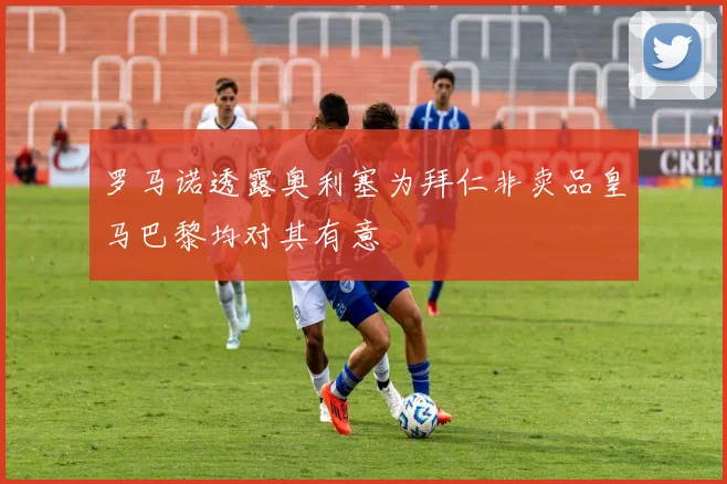 罗马诺透露奥利塞为拜仁非卖品皇马巴黎均对其有意