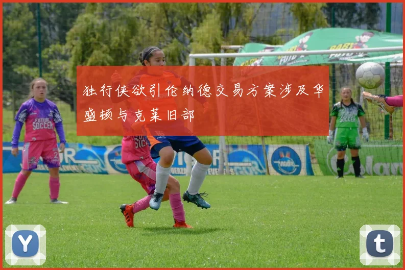 独行侠欲引伦纳德交易方案涉及华盛顿与克莱旧部