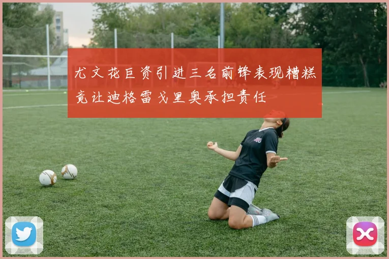 尤文花巨资引进三名前锋表现糟糕竟让迪格雷戈里奥承担责任