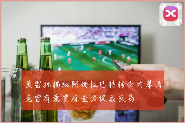 莫雷托揭秘阿姆拉巴特转会内幕马竞曾有意贾府全力促成交易