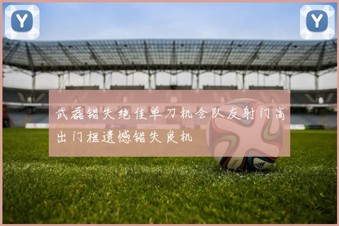 武磊错失绝佳单刀机会队友射门高出门框遗憾错失良机