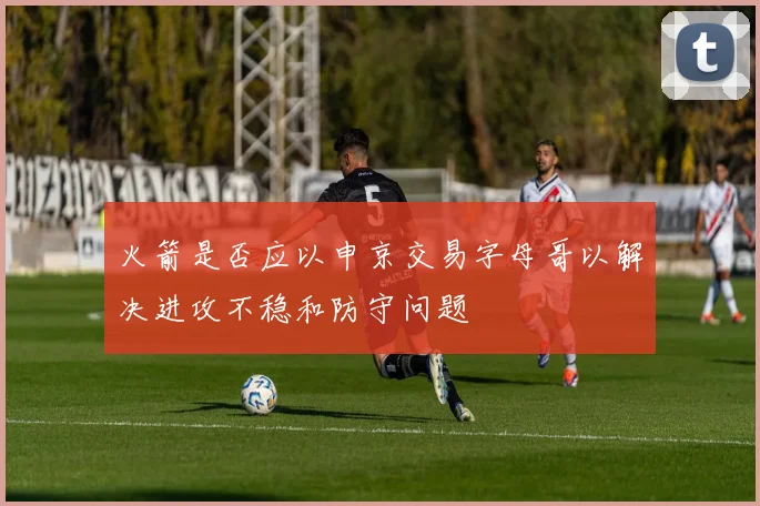 火箭是否应以申京交易字母哥以解决进攻不稳和防守问题
