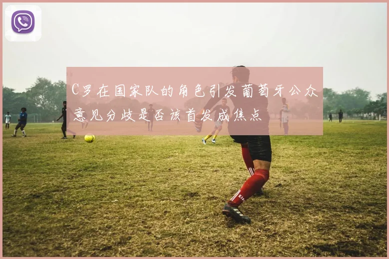 C罗在国家队的角色引发葡萄牙公众意见分歧是否该首发成焦点