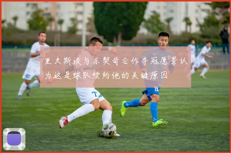 里夫斯谈与东契奇合作夺冠愿景认为这是球队续约他的关键原因