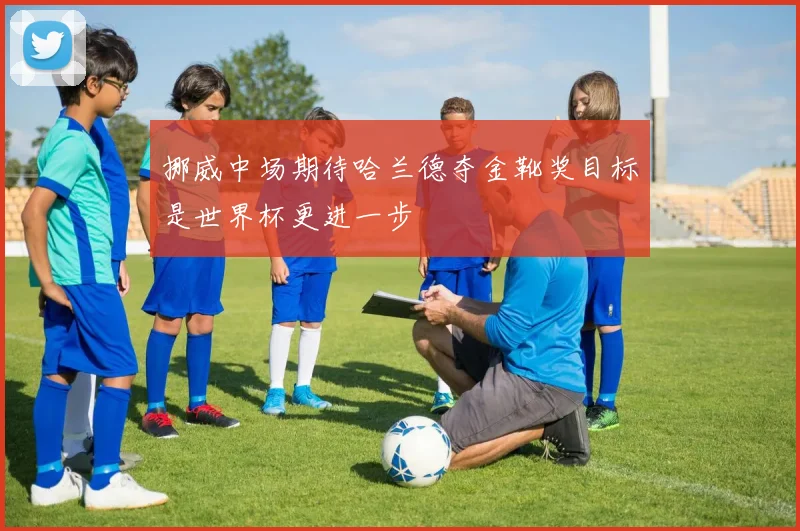 挪威中场期待哈兰德夺金靴奖目标是世界杯更进一步