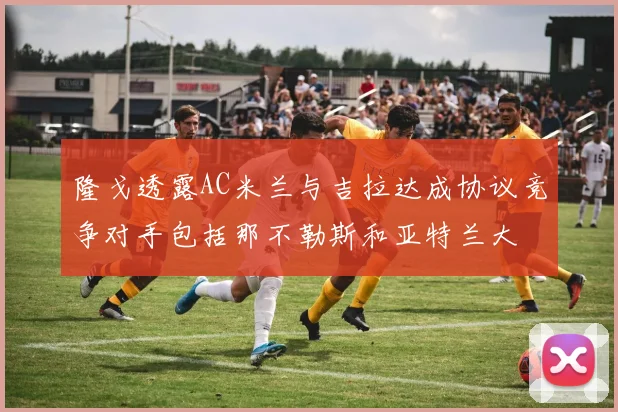 隆戈透露AC米兰与吉拉达成协议竞争对手包括那不勒斯和亚特兰大