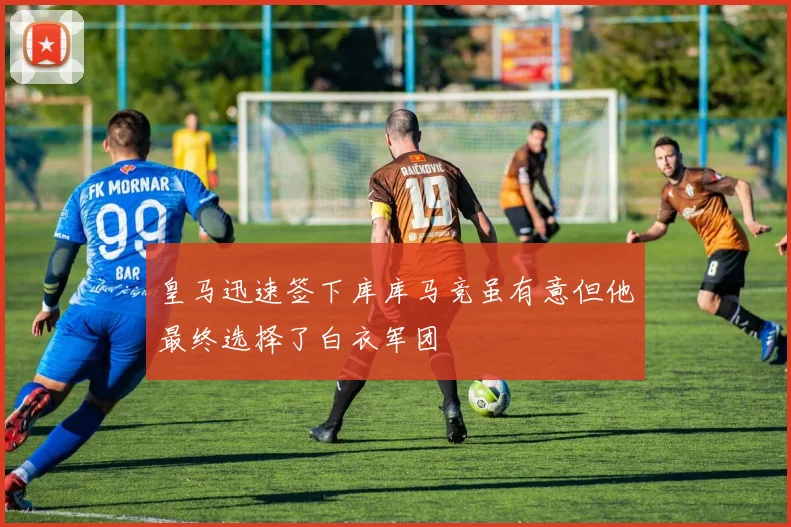 皇马迅速签下库库马竞虽有意但他最终选择了白衣军团