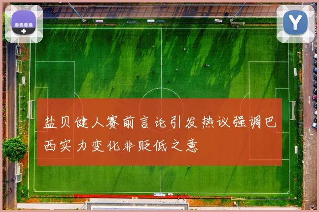 盐贝健人赛前言论引发热议强调巴西实力变化非贬低之意