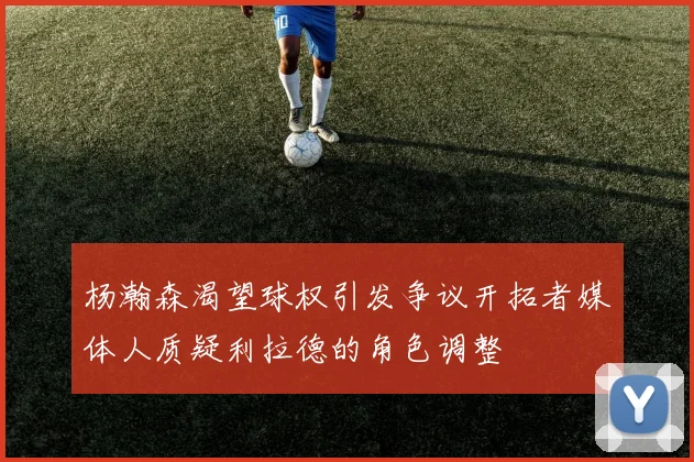杨瀚森渴望球权引发争议开拓者媒体人质疑利拉德的角色调整
