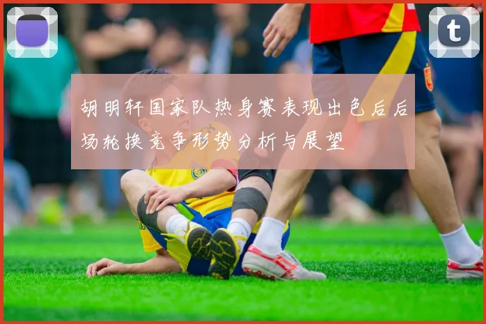 胡明轩国家队热身赛表现出色后后场轮换竞争形势分析与展望